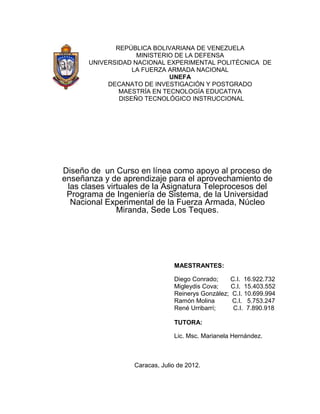 REPÚBLICA BOLIVARIANA DE VENEZUELA
                   MINISTERIO DE LA DEFENSA
      UNIVERSIDAD NACIONAL EXPERIMENTAL POLITÉCNICA DE
                  LA FUERZA ARMADA NACIONAL
                            UNEFA
           DECANATO DE INVESTIGACIÓN Y POSTGRADO
              MAESTRÍA EN TECNOLOGÍA EDUCATIVA
              DISEÑO TECNOLÓGICO INSTRUCCIONAL




Diseño de un Curso en línea como apoyo al proceso de
enseñanza y de aprendizaje para el aprovechamiento de
 las clases virtuales de la Asignatura Teleprocesos del
 Programa de Ingeniería de Sistema, de la Universidad
  Nacional Experimental de la Fuerza Armada, Núcleo
               Miranda, Sede Los Teques.




                               MAESTRANTES:

                               Diego Conrado;    C.I. 16.922.732
                               Migleydis Cova;    C.I. 15.403.552
                               Reinerys González; C.I. 10.699.994
                               Ramón Molina       C.I. 5.753.247
                               René Urribarrí;     C.I. 7.890.918

                               TUTORA:

                               Lic. Msc. Marianela Hernández.



                  Caracas, Julio de 2012.
 