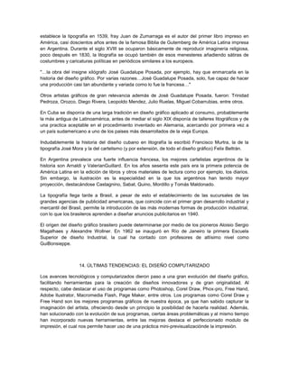 establece la tipografía en 1539, fray Juan de Zumarraga es el autor del primer libro impreso en
América, casi doscientos años antes de la famosa Biblia de Gutemberg de América Latina impresa
en Argentina. Durante el siglo XVIII se ocuparon básicamente de reproducir imaginería religiosa,
poco después en 1830, la litografía se ocupó también de esos menesteres añadiendo sátiras de
costumbres y caricaturas políticas en periódicos similares a los europeos.

"…la obra del insigne xilógrafo José Guadalupe Posada, por ejemplo, hay que enmarcarla en la
historia del diseño gráfico. Por varias razones…José Guadalupe Posada, solo, fue capaz de hacer
una producción casi tan abundante y variada como lo fue la francesa…"

Otros artistas gráficos de gran relevancia además de José Guadalupe Posada, fueron: Trinidad
Pedroza, Orozco, Diego Rivera, Leopoldo Mendez, Julio Ruelas, Miguel Cobarrubias, entre otros.

En Cuba se disponía de una larga tradición en diseño gráfico aplicado al consumo, probablemente
la más antigua de Latinoamérica, antes de mediar el siglo XIX disponía de talleres litográficos y de
una practica aceptable en el procedimiento inventado en Alemania, acercando por primera vez a
un país sudamericano a uno de los paises más desarrollados de la vieja Europa.

Indudablemente la historia del diseño cubano en litografía la escribió Francisco Murtra, la de la
tipografía José Mora y la del cartelismo (y por extensión, de todo el diseño gráfico) Felix Beltrán.

En Argentina prevalece una fuerte influencia francesa, los mejores cartelistas argentinos de la
historia son Arnaldi y ValerianGuillard. En los años sesenta este país era la primera potencia de
América Latina en la edición de libros y otros materiales de lectura como por ejemplo, los diarios.
Sin embargo, la ilustración es la especialidad en la que los argentinos han tenido mayor
proyección, destacándose Castagnino, Sabat, Quino, Mordillo y Tomás Maldonado.

La tipografía llega tarde a Brasil, a pesar de esto el establecimiento de las sucursales de las
grandes agencias de publicidad americanas, que coincide con el primer gran desarrollo industrial y
mercantil del Brasil, permite la introducción de las más modernas formas de producción industrial,
con lo que los brasileros aprenden a diseñar anuncios publicitarios en 1940.

El origen del diseño gráfico brasilero puede determinarse por medio de los pioneros Aloisio Sergio
Magalhaes y Alexandre Wollner. En 1962 se inauguró en Río de Janeiro la primera Escuela
Superior de diseño Industrial, la cual ha contado con profesores de altísimo nivel como
GuiBonsieppe.



                  14. ÚLTIMAS TENDENCIAS: EL DISEÑO COMPUTARIZADO

Los avances tecnológicos y computarizados dieron paso a una gran evolución del diseño gráfico,
facilitando herramientas para la creación de diseños innovadores y de gran originalidad. Al
respecto, cabe destacar el uso de programas como Photoshop, Corel Draw, Phox-pro, Free Hand,
Adobe Ilustrator, Macromedia Flash, Page Maker, entre otros. Los programas como Corel Draw y
Free Hand son los mejores programas gráficos de nuestra época, ya que han sabido capturar la
imaginación del artista, ofreciendo desde un principio la posibilidad de hacerla realidad. Además,
han solucionado con la evolución de sus programas, ciertas áreas problemáticas y al mismo tiempo
han incorporado nuevas herramientas, entre las mejoras destaca el perfeccionado modulo de
impresión, el cual nos permite hacer uso de una práctica mini-previsualizaciónde la impresión.
 