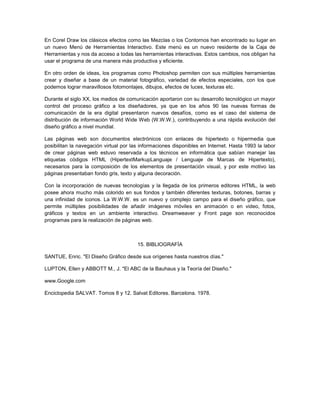 En Corel Draw los clásicos efectos como las Mezclas o los Contornos han encontrado su lugar en
un nuevo Menú de Herramientas Interactivo. Este menú es un nuevo residente de la Caja de
Herramientas y nos da acceso a todas las herramientas interactivas. Estos cambios, nos obligan ha
usar el programa de una manera más productiva y eficiente.

En otro orden de ideas, los programas como Photoshop permiten con sus múltiples herramientas
crear y diseñar a base de un material fotográfico, variedad de efectos especiales, con los que
podemos lograr maravillosos fotomontajes, dibujos, efectos de luces, texturas etc.

Durante el siglo XX, los medios de comunicación aportaron con su desarrollo tecnológico un mayor
control del proceso gráfico a los diseñadores, ya que en los años 90 las nuevas formas de
comunicación de la era digital presentaron nuevos desafíos, como es el caso del sistema de
distribución de información World Wide Web (W.W.W.), contribuyendo a una rápida evolución del
diseño gráfico a nivel mundial.

Las páginas web son documentos electrónicos con enlaces de hipertexto o hipermedia que
posibilitan la navegación virtual por las informaciones disponibles en Internet. Hasta 1993 la labor
de crear páginas web estuvo reservada a los técnicos en informática que sabían manejar las
etiquetas códigos HTML (HipertextMarkupLanguaje / Lenguaje de Marcas de Hipertexto),
necesarios para la composición de los elementos de presentación visual, y por este motivo las
páginas presentaban fondo gris, texto y alguna decoración.

Con la incorporación de nuevas tecnologías y la llegada de los primeros editores HTML, la web
posee ahora mucho más colorido en sus fondos y también diferentes texturas, botones, barras y
una infinidad de iconos. La W.W.W. es un nuevo y complejo campo para el diseño gráfico, que
permite múltiples posibilidades de añadir imágenes móviles en animación o en video, fotos,
gráficos y textos en un ambiente interactivo. Dreamweaver y Front page son reconocidos
programas para la realización de páginas web.



                                        15. BIBLIOGRAFÍA

SANTUE, Enric. "El Diseño Gráfico desde sus orígenes hasta nuestros días."

LUPTON, Ellen y ABBOTT M., J. "El ABC de la Bauhaus y la Teoría del Diseño."

www.Google.com

Enciclopedia SALVAT. Tomos 8 y 12. Salvat Editores. Barcelona. 1978.
 