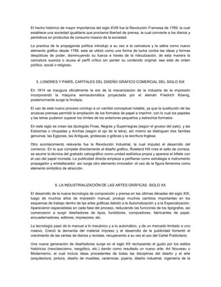 El hecho histórico de mayor importancia del siglo XVIII fue la Revolución Francesa de 1789, la cual
establece una sociedad igualitaria que proclama libertad de prensa, la cual convierte a los diarios y
periódicos en productos de consumo masivo de la sociedad.

La practica de la propaganda política introdujo a su vez a la caricatura y la sátira como nuevo
elemento gráfico desde 1789, esta se utilizó como una forma de lucha contra las ideas y formas
despóticas de poder, disminuyendo su fuerza a través de la ridiculización, de esta manera la
caricatura suaviza o acusa el perfil crítico sin perder su contenido original, sea este de orden
político, social o religioso.



   5. LONDRES Y PARÍS, CAPITALES DEL DISEÑO GRÁFICO COMERCIAL DEL SIGLO XIX

En 1814 se inaugura oficialmente la era de la mecanización de la industria de la impresión
incorporando la máquina semiautomática proyectada por el alemán Friedrich Köenig,
posteriormente surge la linotipia.

El uso de este nuevo proceso condujo a un cambio conceptual notable, ya que la sustitución de las
arcaicas prensas permitió la ampliación de los formatos de papel a imprimir, con lo cual los papeles
y las letras pudieron superar los límites de los anteriores pequeños y estrechos formatos.

En este siglo se crean las tipologías Finas, Negras y Supernegras (según el grueso del palo), y las
Estrechas o chupadas y Anchas (según el ojo de la letra), así mismo se distinguen tres familias
genuinas: las Egipcias, las Antiguas, grotescas o góticas y la escritura Inglesa.

Otro acontecimiento relevante fue la Revolución Industrial, la cual impulsó el desarrollo del
comercio. En lo que compete directamente al diseño gráfico, Rowland Hill crea el sello de correos,
se asume la técnica del grabado calcográfico como unidad estilística propia y aparece el billete con
el uso del papel moneda. La publicidad directa empieza a perfilarse como estrategia e instrumento
propagador y embellecedor, así surge otro elemento innovador: el uso de la figura femenina como
elemento simbólico de atracción.



               6. LA INDUSTRIALIZACIÓN DE LAS ARTES GRÁFICAS. SIGLO XX

El desarrollo de la nueva tecnología de composición y prensa en las últimas décadas del siglo XIX,
luego de muchos años de impresión manual, produjo muchos cambios importantes en los
esquemas de trabajo dentro de las artes gráficas debido a la Automatización y a la Especialización.
Aparecieron especialistas en cada fase del proceso, reduciendo las funciones de los tipógrafos, así
comenzaron a surgir diseñadores de tipos, fundidores, compositores, fabricantes de papel,
encuadernadores, editores, impresores, etc.

La tecnología pasó de lo manual a lo mecánico y a lo automático, y de un mercado limitado a uno
masivo. Creció la demanda del material impreso y el desarrollo de la publicidad fomentó el
crecimiento de las ventas de diarios y revistas, recuperando a su vez el uso del Cartel Publicitario.

Una nueva generación de diseñadores surge en el siglo XX rechazando el gusto por los estilos
históricos (neoclasicismo, neogótico, etc.) dando como resultado un nuevo arte: Art Nouveau o
Modernismo, el cual incluía ideas procedentes de todas las disciplinas del diseño y el arte
(arquitectura, pintura, diseño de muebles, cerámicas, joyería, diseño industrial, ingeniería de la
 