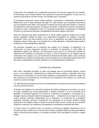 construcción, cine, fotografía, etc.), acelerando la evolución en el arte de vanguardia y en el diseño,
el Art Nouveau creó al diseño gráfico como oposición al puramente tipográfico, no solo como un
medio de comunicación de ideas nuevas, sino también para su expresión.

La tecnología proporcionó nuevos medios gráficos a ilustradores y diseñadores, afianzando al
Modernismo como el estilo dominante del siglo XX. Cabe destacar que las grandes invenciones
que se produjeron entre 1850 y 1910 ayudaron a difundir las comunicaciones visuales y a inspirar a
los diseñadores, entre ellas tenemos: la máquina de escribir, el clisé pluma, la trama, el proceso de
impresión en color, la fotografía en color, la composición automática, la instantánea, la fotografía
de rayos X, la película de animación, las diapositivas de linterna mágica, entre otros.

Entre las influencias del estilo modernista en el diseño gráfico podemos resaltar que el estilo
radical, anarquista, nihilista de Dada y los experimentos tipográficos de cubistas y futuristas
funcionaron como una línea divisoria. Es así como se desecharon los estilos tradicionales de
tipografía y layout, dando paso a la evolución de un estilo alternativo y adecuadamente moderno
de layout con nuevas tipografías mecánicas.

Los principios inspirados por la revolución que produjo en la industria, la arquitectura y la
construcción, la nueva maquinaria industrial, el automóvil, el rascacielos, la Torre Eiffel, los
gigantescos edificios, las fabricas y los ferrocarriles, dieron paso a la construcción modular en
cuadrícula de los edificios de estructura de acero, la cual se convirtió en una metáfora para la
construcción de la página y en una herramienta fundamental del diseño gráfico, estos principios
arquitectónicos se aplicaron directamente a las artes gráficas en las estructuras básicas dentro de
las cuales se desarrollaron los estilos asimétricos y no tradicionales del modernismo.



                                   7. ACOGIDA DE LA BAUHAUS

Itten, Klee y Kandinsky buscaban el origen del lenguaje visual en geometrías básicas, colores
puros y en la abstracción, constituyendo un análisis de formas, colores y materiales. Para ellos
servían como una escritura con la que podría analizarse y representarse la prehistoria visible, por
ello la Bauhaus se caracterizó por la conciencia de su separación de la historia y su anhelo por
encontrar un punto de origen.

"En 1923 Kandinsky proclamó que hay una correspondencia universal entre las tres formas básicas
y los tres colores primarios."

Al asimilar sus métodos en la educación moderna del diseño la Bauhaus se convirtió en un punto
de origen, resaltando las formas geométricas, el espacio reticulado y el uso racionalista de la
tipografía. El potencial lingüístico de la teoría de la Bauhaus fue ignorado y el proyecto de un
lenguaje visual se interpretó aislado del lenguaje verbal. La Bauhaus fue un lugar en el cual se
unieron diversas corrientes vanguardistas que se dedicaron a la producción de la tipografía,
publicidad, productos, pinturas y arquitectura. Las actividades de la escuela recibieron amplia
publicidad en los Estados Unidos a finales de los años treinta cuando muchos de sus miembros
emigraron a este país, así la Bauhaus fue equiparada al pensamiento avanzado del diseño.

La forma visual se consideró como una escritura universal que hablaba directamente con la
mecánica del ojo al cerebro. En el mismo orden de ideas, la palabra Gráfico se utilizó para referirse
tanto a la escritura como al dibujo, y su trazado se percibe como una Gestalt: una forma o imagen
simple.
 