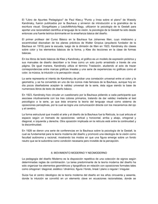 El "Libro de Apuntes Pedagógico" de Paul Klee,y "Punto y línea sobre el plano" de Wassily
Kandinsky, fueron publicados por la Bauhaus y sirvieron de introducción a la gramática de la
escritura visual. GiorgyKepes y LaszloMoholy-Nagy, utilizaron la psicología de la Gestalt para
aportar una racionalidad científica al lenguaje de la visión, la psicología de la Gestalt ha sido desde
entonces una fuente teórica dominante en la enseñanza básica del diseño.

El primer profesor del Curso Básico en la Bauhaus fue Johannes Itten, cuyo misticismo y
excentricidad disonaban de los planes prácticos de Walter Gropius (arquitecto fundador de la
Bauhaus en 1919) para la escuela, luego de la dimisión de Itten en 1923, Kandinsky dio clases
sobre color y los elementos básicos de la forma, y Klee dio lecciones en la clase de formas
básicas.

En los libros de texto básicos de Klee y Kandinsky, el gráfico es un modelo de expresión pictórica y
sus manuales de diseño describen a la línea como un solo punto arrastrado a través de una
página. De igual manera, Kandinsky utiliza el término Traslación, aludiendo al acto de trazar
correspondencias entre marcas gráficas lineales y una serie de experiencias no gráficas como el
color, la música, la intuición o la percepción visual.

La serie representa el intento de Kandinsky de probar una correlación universal entre el color y la
geometría, y se ha convertido en uno de los íconos más famosos de la Bauhaus, aunque hoy en
día pocos diseñadores aceptan la validez universal de la serie, ésta sigue siendo la base de
numerosos libros de texto de diseño básico.

En 1923, Kandinsky hizo circular un cuestionario por la Bauhaus pidiendo a cada participante que
asociase intuitivamente con los tres colores primarios, tratando de dar validez mediante el test
psicológico a la serie, ya que ésta encarna la teoría del lenguaje visual como sistema de
oposiciones perceptivas, por la cual se logra una comunicación directa con los mecanismos del ojo
y el cerebro.

La forma estructural que invadió el arte y el diseño de la Bauhaus fue la Retícula, la cual articula el
espacio según un tramado de oposiciones: vertical y horizontal, arriba y abajo, ortogonal y
diagonal, e izquierda y derecha. Otra oposición implicada en la retícula está entre la continuidad y
la discontinuidad.

En 1928 se dieron una serie de conferencias en la Bauhaus sobre la psicología de la Gestalt, la
cual es fundamental para la teoría moderna del diseño y promovió una ideología de la visión como
facultad autónoma y racional, mostrando los modos en que una figura emerge sobre un fondo
neutro que se le subordina como condición necesaria pero invisible de la percepción.



                          8. MOVIMIENTO MODERNO Y NEOMODERNO

La pedagogía del diseño Moderno es la disposición repetitiva de una colección de signos según
determinadas reglas de combinación. La tarea predominante de la teoría moderna del diseño ha
sido organizar los elementos geométricos y tipográficos en relación con oposiciones formales tales
como ortogonal / diagonal, estático / dinámico, figura / fondo, lineal / plano o regular / irregular.

Suiza fue el centro ideológico de la teoría moderna del diseño en los años cincuenta y sesenta,
donde la intuición se convirtió en un elemento clave en ecuaciones racionalistas, donde se
 