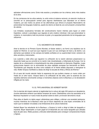 aplicaban afirmaciones como: Entre más exactos y completos son los criterios, tanto más creativa
es la obra.

En los comienzos de los años setenta, la unión entre el sistema racional y la elección intuitiva se
convirtió en la preocupación central para algunos diseñadores que laboraban en el idioma
moderno, por ese motivo se pensó en las alternativas que ofrecía el proyecto Neomoderno de
personalizar los lenguajes modernos, aparte de retorno al ideal de una comunicación universal libre
de valores.

Los limitados vocabularios formales del constructivismo fueron intentos para lograr un orden
lingüístico, cultural o psicológico que regulara el acto creativo individual, más que personalizar lo
moderno, lo neomoderno trató de priorizar el poder y la capacidad penetrante de los lenguajes que
utilizamos.



                                 9. EL NACIMIENTO DE WEIMAR

Ante la derrota en la Primera Guerra Mundial, el Kaiser abdicó y se formó una república con la
capital en Weimar, la cual tuvo que negociar la paz con sus enemigos de fuera y de dentro. Los
alemanes que estaban en los campos de batalla confiados en su superioridad moral, volvieron de
ellos vencidos y traicionados.

Los cuarenta y siete años que siguieron la unificación de la nación alemana presenciaron su
desarrollo hasta que se convirtió en la nación más industrializada y militarizada de Europa. Con la
rapidez de su urbanización e industrialización las artes prosperaban en Alemania, Diaghilev, cuyas
producciones toparon con la animosidad de otras capitales europeas fue bienvenido en Berlin.
"Escribiendo que después de años como soldado en el frente estaba dispuesto a reempezar la
vida, Walter Gropius manifestó su deseo de dirigir la escuela de Artes y Oficios de Weimar."

En el caos del mundo alemán había la esperanza de que pudiera crearse un nuevo orden por
medio de un arte nuevo. Gropius llamó a la unificación de las artes, pero la ausencia de una
república alemana convincente condujo a momentos utópicos como la Bauhaus y a la devastación
infligida por los nazis.



                         10. EL TIPO UNIVERSAL DE HERBERT BAYER

Con la derrota del imperio alemán la legitimidad de la cultura del siglo XIX parecía en decadencia,
muchos alemanes sintieron que debían empezar de nuevo. Diseñadores como los asociados en la
Bauhaus impulsaron un nuevo modo de pensar sobre la visión y la función del entorno visual.

Para ellos el diseño no debía seguir utilizándose para reflejar y reforzar una sociedad jerárquica,
muchos miembros de la Bauhaus creía que el futuro dependía de unas leyes universales de la
razón que no estaban vinculadas a las limitaciones de la cultura tradicional.

Herbert Bayer fue estudiante de la Bauhaus, y Gropius lo invitó a dirigir el taller de tipografía e
imprenta. Bayer desempeño un buen papel en el desarrollo de una nueva tipografía que utilizaba
tipos de palo seco, filetes gruesos y retículas sistematizadas para conseguir composiciones limpias
y lógicas.
 