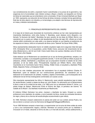 Las consideraciones de estilo y expresión fueron subordinadas a la pureza de la geometría y las
exigencias de la funcionalidad, este método condujo a Bayer a diseñar una tipografía con formas
de letras tan esenciales que se entendieran como universales. El tipo Universal diseñado por Bayer
en 1925, representa una reducción de las formas de letras romanas a simples formas geométricas.
Este tipo de letra abarcó a la industria y a la tecnología y se adaptó a las técnicas de reproducción
en masa y métodos racionalizados.



                       11. PRINCIPALES REPRESENTANTES DEL DISEÑO

A lo largo de la historia gran diversidad de movimientos artísticos se han visto representados por
importantes diseñadores, entre ellos Aubrey V. Beardsley, quien destaca como dibujante y es
llamado "el discípulo del diablo". Beardsley fue gran opositor de las ideas de William Morris y se
caracterizó por su gusto por reflejar el arte decadentista de fines del siglo XIX, influido por el arte
oriental utilizó ornamentos con este estilo y se observa también en sus diseños el predominio de
los espacios en blanco, brilló en la ilustración de libros como "Salomé" de Oscar Wilde (1894).

Otros representantes destacados fueron el notable arquitecto ingles de la segunda mitad del siglo
XVII, Christopher Wren y el acuarelista y pintor Walter Crane, precursor del renacimiento de las
artes (Modernismo) y del Art and Craft. Crane ilustró libros de cuentos infantiles como El Grimm,
Robin Hood y Don Quijote.

Cabe destacar que el Modernismo se caracterizó por el uso de formas geométricas, simples y sin
ornamentos, aunadas a una tipografía igualmente sencilla. Y el Art and Craft se refiere al grupo de
artesanos, artistas, diseñadores y arquitectos que se propusieron levantar el estado de las artes
aplicadas, al de las bellas artes. Principalmente inspirado por William Morris, otros artistas
importantes en el movimiento fueron Henry Holiday, Walter Crane, el arquitecto y diseñador Philip
Webb, Alejandro Fisher y Christopher Whall.

Uno de los más notables precursores del racionalismo fue el arquitecto británico Charles R.
Mackintosh, quien se destacó por sus construcciones geométricas. Se caracterizó por su
dedicación en la elaboración de carteles, muebles y objetos ornamentales, y por la búsqueda de la
estilización de las formas rectangulares combinadas con suaves curvas.

Otro importante representante fue Arthur H. Mackmurdo, quien estudió arquitectura bajo la tutela
de James Brooks y asistió a clases de dibujo por John Ruskin. Su admiración por el Renacimiento
lo llevó a creer en la unidad de las artes, y en 1882 junto con su estudiante Herbert P. Horne, y el
artista Image de Selwyn, Mackmurdo fundó el Gremio del Siglo, el periódico del Gremio: "El
Caballo de la Afición", fue diseñado inicialmente por Mackmurdo.

El británico William Nicholson fue pintor, impresor y diseñador de teatro. Empezó su carrera
profesional como diseñador de carteles y como ilustrador de libros, donde los contrastes llamativos
de negro y blanco de su técnica del woodcuttingfue acostumbrado a gran efecto.

En 1894, Nicholson empezó colaborando en planes del cartel con sus cuñado James Pryde y los
dos se dieron a conocer como los Hermanos de Beggerstaff (BeggarstaffBrothers).

Ya en 1890 Nicholson empezó a hacer bojs y a experimentar con la suma de tintes sutiles de verde
y ocre a sus composiciones negras y blancas. Nicholson se conoció pronto por su habilidad e
innovación en el medio, elevando la forma de arte a un nivel alto de éxito, ambos estéticamente y
 