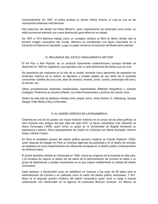 comercialmente. En 1897, el artista produjo su retrato: Reina Victoria, el cual es una de las
impresiones británicas más famosas.

Otro precursor del diseño fue Peter Behrens, quien originalmente fue entrenado como pintor, su
estilo provisional estimuló una nueva abstracción geométrica en su trabajo.

De 1907 a 1914 Behrens trabajó como un consejero artístico al AEG en Berlín donde creó la
primera imagen corporativa del mundo. Behrens es considerado una figura importante en la
transición al Clasicismo Industrial, y jugó un papel central en la evolución de Modernismo alemán.



                   12. INFLUENCIA DEL ESTILO VANGUARDISTA ART POP

El Art Pop o Arte Popular, es un producto típicamente norteamericano (aunque también se
desarrolló en 1950 en Inglaterra), que aspiraba a ser un arte testimonial del tiempo que se vivía.

Se caracteriza por inspirarse en la vida de la ciudad, tomando como elementos de expresión los
productos masivos de la cultura, es figurativa y emplea objetos de uso diario de la sociedad
consumista: botellas de coca cola, latas de cerveza, neveras, autos, comics, personajes del cine y
la canción, etc.

Utiliza procedimientos dadaístas (readymades), hiperrealistas (fidelidad fotográfica) y cubistas
(collages). Predomina el colorido brillante, con tintes fluorescentes y acrílicos de colores vivos.

Dentro de este arte se destacan artistas como Jasper Johns, Andy Warhol, C. Oldenburg, George
Seagal, Peter Blake y Roy Lichtenstein.



                        13. EL DISEÑO GRÁFICO EN LATINOAMÉRICA

Colombia es uno de los países con mayor tradición histórica en el campo de las artes gráficas, la
obra impresa más antigua del país data del siglo XVII. La figura colombiana más relevante es
David Consuegra (1939), quien fundó un grupo en la Universidad de Bogotá brindando su
experiencia y talento. Otros representantes del diseño en Colombia son Marta Granados, Antonio
Grass y Dicken Castro.

En Perú el verdadero pionero del diseño gráfico peruano moderno es Claude Dieterich (1930),
quien después de trabajar en Paris en diversas agencias de publicidad y en el diseño de revistas,
se establece en Lima implementando las influencias europeas en el diseño gráfico contemporáneo
de América Latina.

El primer periódico editado en Venezuela en 1808, marca los orígenes de la imprenta en este país,
y la iniciativa de mejorar el diseño de los sellos de la Administración de Correos se debió a un
grupo de diseñadores y artistas venezolanos en la que mejoró notablemente la calidad del diseño
venezolano.

Cabe destacar a GerdLeufert quien se estableció en Caracas y fue autor de 26 sellos para la
Administración de Correos y es calificado como el padre del diseño gráfico venezolano. Y M.F.
Nedo es el segundo pionero moderno del diseño venezolano quien inició su larga e intensa
colaboración con GerdLeufert en la agencia de publicidad McCann Erickson. En México se
 