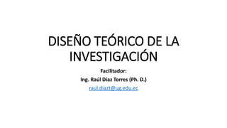 DISEÑO TEÓRICO DE LA
INVESTIGACIÓN
Facilitador:
Ing. Raúl Díaz Torres (Ph. D.)
raul.diazt@ug.edu.ec
 