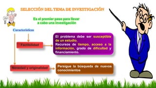 Factibilidad
El problema debe ser susceptible
de un estudio.
Recursos de tiempo, acceso a la
información, grado de dificultad y
financiamiento.
Es el premier paso para llevar
a cabo una investigación
Características
Novedad y originalidad Persigue la búsqueda de nuevos
conocimientos
 