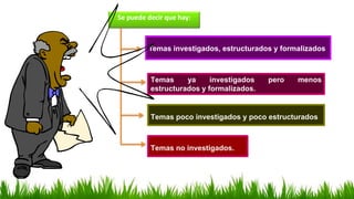 Se puede decir que hay:
Temas investigados, estructurados y formalizados
Temas ya investigados pero menos
estructurados y formalizados.
Temas poco investigados y poco estructurados
Temas no investigados.
 
