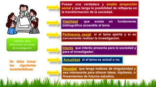 Poseer una verdadera y amplia proyección
social y que tenga la posibilidad de reflejarse en
la transformación de la sociedad.
Viabilidad; que exista un fundamente
bibliográfico accesible al tema
Pertinencia social; si el tema aporta y si es
conveniente realizar la investigacion.
Criterios para
seleccionar los temas
de investigación Interés; que interés presenta para la sociedad y
para el investigador.
Actualidad; si el tema es actual o no.
Novedad; que tenga matices de singularidad y
sea interesante para ofrecer ideas, hipótesis, o
lineamientos de futuros estudios.
 