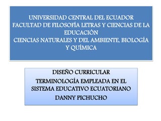 UNIVERSIDAD CENTRAL DEL ECUADOR
FACULTAD DE FILOSOFÍA LETRAS Y CIENCIAS DE LA
EDUCACIÓN
CIENCIAS NATURALES Y DEL AMBIENTE, BIOLOGÍA
Y QUÍMICA
DISEÑO CURRICULAR
TERMINOLOGÍA EMPLEADA EN EL
SISTEMA EDUCATIVO ECUATORIANO
DANNY PICHUCHO
 