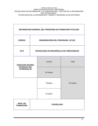 Modelo de Mejora Continua
                    LÍNEA TECNOLÓGICA DEL PROGRAMA:
TECNOLOGÍAS DE INFORMACIÓN Y LA COMUNICACIÓN – GESTIÓN DE LA INFORMACIÓN
                            RED TECNOLÓGICA :
    TECNOLOGÍAS DE LA INFORMACIÓN Y DISEÑO Y DESARROLLO DE SOFTWARE




    INFORMACION GENERAL DEL PROGRAMA DE FORMACION TITULADA




    CÓDIGO                DENOMINACIÓN DEL PROGRAMA: 217103




     2173            TECNOLOGÍA EN DESARROLLO DE VIDEOJUEGOS




                                   Lectiva                Total
  DURACION MAXIMA
    ESTIMADA DEL
    APRENDIZAJE
                                 18 meses




                                   Práctica             24 meses




                                  6 meses




   NIVEL DE
                                            TECNÓLOGO
  FORMACIÓN




                                                                      1
 