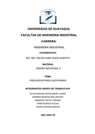 UNIVERSIDAD DE GUAYAQUIL
FACULTAD DE INGENIERIA INDUSTRIAL
CARRERA:
INGENIERIA INDUSTRIAL
CATEDRÁTICO:
ING. IND. ARCOS COBA JESÚS ALBERTO
MATERIA:
DISEÑO INDUSTRIAL II
TEMA:
PREGUNTAS PARA CUESTIONRIO
INTEGRANTES GRUPO DE TRABAJO #10:
OCHOA MACÍAS JESÚS DANIEL (LIDER)
BORBOR MORENO WELLINGTON
MENDOZA TROYA JOSIMAR
POMA BURGOS ALEXIS
VINCES INTRIAGO BRYAN
2021-2022 CII
 