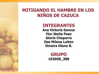 MITIGANDO EL HAMBRE EN LOS
NIÑOS DE CAZUCA
INTEGRANTES
Ana Victoria Gomez
Flor Stella Paez
Gloria Chaparro
Ilse Milena Laiton
Omaira Olano B.
GRUPO
102058_380
 