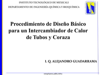 I. Q. ALEJANDRO GUADARRAMA
INSTITUTO TECNOLÓGICO DE MEXICALI
DEPARTAMENTO DE INGENIERÍA QUÍMICA Y BIOQUÍMICA
Procedimiento de Diseño Básico
para un Intercambiador de Calor
de Tubos y Coraza
 