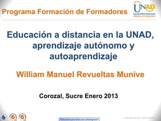 Programa Formación de Formadores


 Educación a distancia en la UNAD,
      aprendizaje autónomo y
          autoaprendizaje
   William Manuel Revueltas Munive

         Corozal, Sucre Enero 2013


                                     FI-GQ-GCMU-004-015 V. 000-27-08-2011
 