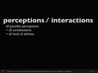 perceptions / interactions
all possible perceptions:
+ all combinations
+ all level of abilities




 Specialization in interaction design and usability accessibility standards:: Universal Design :: Michael Dorka :: mdorka@me.com :: 08:04:2013   slide 47 de 70
 