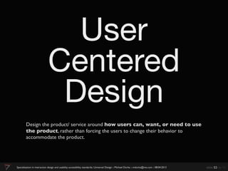 User
                             Centered
                              Design
        Design the product/ service around how users can, want, or need to use
        the product, rather than forcing the users to change their behavior to
        accommodate the product.




Specialization in interaction design and usability accessibility standards:: Universal Design :: Michael Dorka :: mdorka@me.com :: 08:04:2013   slide 53 de 70
 