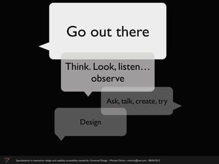 Go out there

                                                Think. Look, listen…
                                                      observe

                                                                                        Ask, talk, create, try

                                                              Design



Specialization in interaction design and usability accessibility standards:: Universal Design :: Michael Dorka :: mdorka@me.com :: 08:04:2013
 