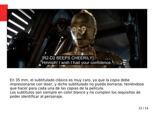 12 / 14
En 35 mm, el subtitulado clásico es muy caro, ya que la copia debe
impresionarse con láser, y dicho subtitulado no puede borrarse, teniéndose
que hacer para cada una de las copias de la película.
Los subtítulos son siempre en color blanco y no cumplen los requisitos de
poder identifcar al personaje.
 