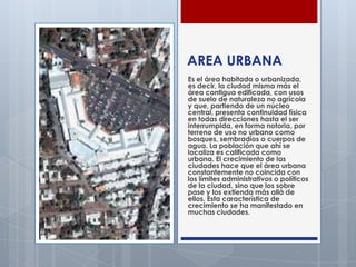 AREA URBANA
Es el área habitada o urbanizada,
es decir, la ciudad misma más el
área contigua edificada, con usos
de suelo ...
