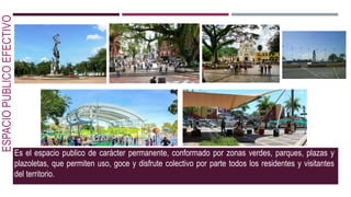 ESPACIOPUBLICOEFECTIVO
Es el espacio publico de carácter permanente, conformado por zonas verdes, parques, plazas y
plazoletas, que permiten uso, goce y disfrute colectivo por parte todos los residentes y visitantes
del territorio.
 