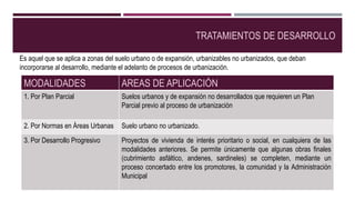 TRATAMIENTOS DE DESARROLLO
MODALIDADES AREAS DE APLICACIÓN
1. Por Plan Parcial Suelos urbanos y de expansión no desarrollados que requieren un Plan
Parcial previo al proceso de urbanización
2. Por Normas en Áreas Urbanas Suelo urbano no urbanizado.
3. Por Desarrollo Progresivo Proyectos de vivienda de interés prioritario o social, en cualquiera de las
modalidades anteriores. Se permite únicamente que algunas obras finales
(cubrimiento asfáltico, andenes, sardineles) se completen, mediante un
proceso concertado entre los promotores, la comunidad y la Administración
Municipal
Es aquel que se aplica a zonas del suelo urbano o de expansión, urbanizables no urbanizados, que deban
incorporarse al desarrollo, mediante el adelanto de procesos de urbanización.
 