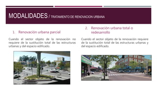 MODALIDADES / TRATAMIENTO DE RENOVACION URBANA
1. Renovación urbana parcial
Cuando el sector objeto de la renovación no
requiere de la sustitución total de las estructuras
urbanas y del espacio edificado.
2. Renovación urbana total o
redesarrollo
Cuando el sector objeto de la renovación requiere
de la sustitución total de las estructuras urbanas y
del espacio edificado.
 