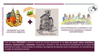 TRATAMIENTODECONSERVACIÓN.
Tiene por objeto PROTEGER el patrimonio cultural del municipio representado en las áreas que poseen valores urbanísticos,
históricos, arquitectónicos y ambientales, recuperando y poniendo en valor las estructuras representativas de una época del
desarrollo de la ciudad, e involucrándolas a la dinámica y las exigencias del desarrollo urbano contemporáneo, en concordancia con
el modelo de ordenamiento territorial.
PATRIMONIO CULTURAL,
HISTÓRICOS, AMBIENTAL .
ARQUITECTÓNICOS
INVOLUCRÁNDOLAS A LA DINÁMICA Y LAS
EXIGENCIAS DEL DESARROLLO URBANO
CONTEMPORÁNEO
 