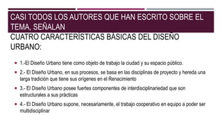 CASI TODOS LOS AUTORES QUE HAN ESCRITO SOBRE EL
TEMA, SEÑALAN
CUATRO CARACTERÍSTICAS BÁSICAS DEL DISEÑO
URBANO:
 1.-El Diseño Urbano tiene como objeto de trabajo la ciudad y su espacio público.
 2.- El Diseño Urbano, en sus procesos, se basa en las disciplinas de proyecto y hereda una
larga tradición que tiene sus orígenes en el Renacimiento
 3.- El Diseño Urbano posee fuertes componentes de interdisciplinariedad que son
estructurales a sus prácticas
 4.- El Diseño Urbano supone, necesariamente, el trabajo cooperativo en equipo a poder ser
multidisciplinar
 