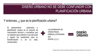 DISEÑO URBANO NO SE DEBE CONFUNDIR CON
PLANIFICACIÓN URBANA
El planeamiento urbanístico o
planificación urbana es el conjunto de
instrumentos técnicos y normativos que
se redactan para ordenar el uso del suelo
y regular las condiciones para su
transformación o, en su caso,
conservación.
Y entonces, ¿ que es la planificación urbana?
La consideración de
criterios físicos,
estéticos y funcionales
que
precisa gestión
DISEÑO
URBANO
El espacio público es el lugar por excelencia de expresión, comunicación y soporte de la función urbana.
 