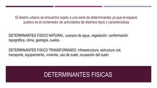 El diseño urbano se encuentra sujeto a una serie de determinantes ya que el espacio
publico es el contenedor de actividades de distintos tipos y características
DETERMINANTES FISICAS
DETERMINANTES FISICO NATURAL: cuerpos de agua, vegetación, conformación
topográfica, clima, geología, suelos.
DETERMINANTES FISICO TRANSFORMADO: infraestructura, estructura vial,
transporte, equipamiento, vivienda, uso de suelo, ocupación del suelo
 