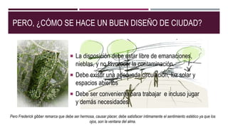 PERO, ¿CÓMO SE HACE UN BUEN DISEÑO DE CIUDAD?
 La disposición debe estar libre de emanaciones,
nieblas, y no favorecer la contaminación.
 Debe existir una adecuada circulación, luz solar y
espacios abiertos
 Debe ser conveniente para trabajar e incluso jugar
y demás necesidades.
Pero Frederick gibber remarca que debe ser hermosa, causar placer, debe satisfacer íntimamente el sentimiento estético ya que los
ojos, son la ventana del alma.
 