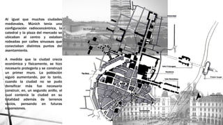 Al igual que muchas ciudades
medievales, Múnich tenía una
configuración radioconcéntrica, la
catedral y la plaza del mercado se
ubicaban al centro y estaban
rodeadas por calles sinuosas que
conectaban distintos puntos del
asentamiento.
A medida que la ciudad crecía
económica y físicamente, se hizo
necesario protegerla y se construyó
un primer muro. La población
siguió aumentando, por lo tanto,
cuando la ciudad no se pudo
densificar más fue necesario
construir, en, un segundo anillo, el
cual contenía la ciudad en su
totalidad además de terrenos
vacíos, pensando en futuras
expansiones.
 