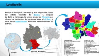 Localización
Múnich es la capital y la mayor y más importante ciudad
del estado federado de Baviera y, después
de Berlín y Hamburgo, la tercera ciudad de Alemania por
número de habitantes. Se encuentra sobre el río Isar, al
norte de los Alpes Bávaros. Múnich se halla dividida en 25
distritos.
Baviera, Alemania
Ciudad de Múnich
Europa
 