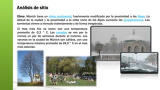 Análisis de sitio
Clima: Múnich tiene un clima continental, fuertemente modificado por la proximidad a los Alpes. La
altitud de la ciudad y la proximidad a la orilla norte de los Alpes aumenta las precipitaciones. Las
tormentas vienen a menudo violentamente y de forma inesperada.
El mes más frío es enero con una temperatura
promedio de -2,2 ° C. Las nevadas se ven por lo
menos un par de semanas durante el invierno. Los
veranos en la ciudad de Múnich son cálidos, con una
temperatura máxima promedio de 24,0 ° C en el mes
más caluroso.
 