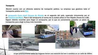 Transporte
Múnich cuenta con un eficiente sistema de transporte público. La empresa que gestiona todo el
transporte público es la MVV
El aeropuerto Franz Josef Strauss de Múnich es el segundo del país, superado únicamente por el
de Fráncfort del Meno. Para ir del aeropuerto al centro de la ciudad utiliza el Tren Rápido (líneas S1 o S8).
Siguen distinto recorrido para llegar al aeropuerto, por lo que es conveniente consultar un plano de
transportes para elegir la línea más favorable.
sí que prácticamente todos los hogares tienen una estación de tren o autobús en un radio de 400m.
 