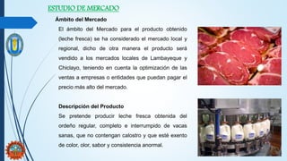 ESTUDIO DE MERCADO
Ámbito del Mercado
El ámbito del Mercado para el producto obtenido
(leche fresca) se ha considerado el mercado local y
regional, dicho de otra manera el producto será
vendido a los mercados locales de Lambayeque y
Chiclayo, teniendo en cuenta la optimización de las
ventas a empresas o entidades que puedan pagar el
precio más alto del mercado.
Descripción del Producto
Se pretende producir leche fresca obtenida del
ordeño regular, completo e interrumpido de vacas
sanas, que no contengan calostro y que esté exento
de color, olor, sabor y consistencia anormal.
 