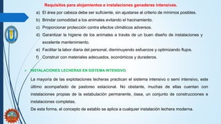 Requisitos para alojamientos e instalaciones ganaderas intensivas.
a) El área por cabeza debe ser suficiente, sin ajustarse al criterio de mínimos posibles.
b) Brindar comodidad a los animales evitando el hacinamiento.
c) Proporcionar protección contra efectos climáticos adversos.
d) Garantizar la higiene de los animales a través de un buen diseño de instalaciones y
excelente mantenimiento.
e) Facilitar la labor diaria del personal, disminuyendo esfuerzos y optimizando flujos.
f) Construir con materiales adecuados, económicos y duraderos.
 INSTALACIONES LECHERAS EN SISTEMA INTENSIVO.
La mayoría de las explotaciones lecheras practican el sistema intensivo o semi intensivo, este
último acompañado de pastoreo estacional. No obstante, muchas de ellas cuentan con
instalaciones propias de la estabulación permanente, ósea, un conjunto de construcciones e
instalaciones completas.
De esta forma, el concepto de establo se aplica a cualquier instalación lechera moderna.
 