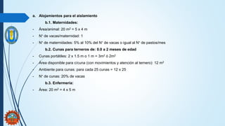 a. Alojamientos para el aislamiento
b.1. Maternidades:
- Área/animal: 20 m2 = 5 x 4 m
- N° de vacas/maternidad: 1
- N° de maternidades: 5% al 10% del N° de vacas o igual al N° de pastos/mes
b.2. Cunas para terneros de: 0.0 a 2 meses de edad
- Cunas portátiles: 2 x 1.5 m o 1 m = 3m2 ó 2m2
- Área disponible para c/cuna (con movimientos y atención al ternero): 12 m2
- Ambiente para cunas: para cada 25 cunas = 12 x 25
- N° de cunas: 20% de vacas
b.3. Enfermería:
- Área: 20 m2 = 4 x 5 m
 