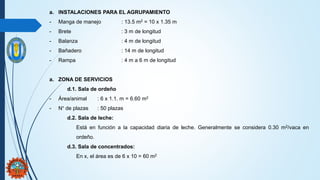 a. INSTALACIONES PARA EL AGRUPAMIENTO
- Manga de manejo : 13.5 m2 = 10 x 1.35 m
- Brete : 3 m de longitud
- Balanza : 4 m de longitud
- Bañadero : 14 m de longitud
- Rampa : 4 m a 6 m de longitud
a. ZONA DE SERVICIOS
d.1. Sala de ordeño
- Área/animal : 6 x 1.1. m = 6.60 m2
- N° de plazas : 50 plazas
d.2. Sala de leche:
Está en función a la capacidad diaria de leche. Generalmente se considera 0.30 m2/vaca en
ordeño.
d.3. Sala de concentrados:
En x, el área es de 6 x 10 = 60 m2
 