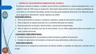  DISEÑO DE LOS DIFERENTES AMBIENTES DEL ESTABLO.
El proyecto consiste en diseñar un establo vacuno lechero considerando un sistema estabulado libre y una
población base de 1000 vacas en producción. Este diseño debe permitir al vacuno amplias posibilidades de
movimiento en el ambiente del establo; donde el animal pueda trasladarse libremente a las diferentes áreas
de su alojamiento: alimentación, reposo, ejercicio y al ordeño.
FUNCIONES BÁSICA.
Para la alimentación se requiere: comederos, bebederos, pasillo de alimentación y servicio.
Para el ejercicio se requiere área libre con un ambiente adecuado sin cubierta.
Para la producción se requiere: sala de ordeño y sala de leche implementada.
Para el reposo es necesario que sea el área techada, con un relieve ligeramente plano de acuerdo a la
edad y estado del animal.
FUNCIONES COMPLEMENTARIAS.
Corrales de agrupamiento. se considera corrales de espera y pasillos de conducción.
Corrales de aislamiento. Se considera corrales para vacas parturientas, enfermería y cunas.
FUNCIONES ANEXAS.
Para el personal es necesaria la construcción de oficinas también un depósito de máquinas y almacén para el
forraje.
 