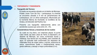  TOPOGRAFÍA Y FISIOGRAFÍA
 Topografía del Terreno
El predio se encuentra ubicado en el distrito de Morrope:
Pueblo Joven Tumi De Oro - Lambayeque, la vivienda
se encuentra ubicada a 8 min de panamericana de
Lambayeque, con un clima subtropical, influenciado por
la Corriente Marina de Humboldt, la Cordillera de los
Andes y el Anticiclón del Pacifico Sur.
Presenta una topografía relativamente plana con
pendientes suaves que varía entre o% - 5%.
- Características físicas y mecánicas de los suelos
Su suelo es muy llano, con extensas playas, la punta
Cabo Verde, las islas Lobos de Tierra, la depresión y el
desierto de Mórrope, así como numerosas dunas y
médanos. Sus tierras son muy fértiles, pero carentes de
agua. El subsuelo está conformado por depósitos de
materiales finos de origen eólico y aluvial, predomina la
arena, arena-limosa suelto o medianamente denso,
greda salitrosa y cascajo a mayor profundidad (5 m).
 