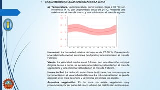  CARACTERÍSTICAS CLIMATOLÓGICAS DE LA ZONA
a) Temperatura. La temperatura, por el verano, llega a 35 °C y en
invierno a 14 °C con un promedio anual de 24 °C; Presenta una
máxima en el mes de marzo y una mínima en el mes de agosto.
Humedad. La humedad relativa del aire es de 77.68 %. Presentando
una máxima humedad en el mes de Agosto y una mínima en el mes de
Febrero.
Viento. La velocidad media anual 5.6 m/s, con una dirección principal
dirigida de sur a norte, se aprecia una máxima velocidad en el mes de
septiembre y una mínima velocidad en el mes de Febrero.
Horas de Sol. La radiación solar diaria de 6 horas, las mismas que se
incrementan en el verano hasta 9 horas. La máxima radiación se puede
apreciar en el mes de enero y la mínima en el mes de agosto.
Aspectos vegetación: En la zona no existe vegetación muy
pronunciada por ser parte del casco urbano del distrito de Lambayeque.
 