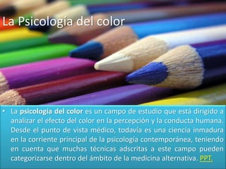• La psicología del color es un campo de estudio que está dirigido a
analizar el efecto del color en la percepción y la conducta humana.
Desde el punto de vista médico, todavía es una ciencia inmadura
en la corriente principal de la psicología contemporánea, teniendo
en cuenta que muchas técnicas adscritas a este campo pueden
categorizarse dentro del ámbito de la medicina alternativa. PPT.
La Psicología del color
 