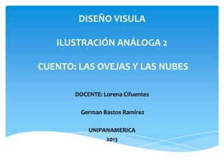 DISEÑO VISULA
ILUSTRACIÓN ANÁLOGA 2
CUENTO: LAS OVEJAS Y LAS NUBES
DOCENTE: Lorena Cifuentes
German Bastos Ramirez
UNIPANAMERICA
2013
 