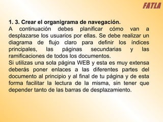 1. 3. Crear el organigrama de navegación.  A continuación debes planificar cómo van a desplazarse los usuarios por ellas. Se debe realizar un diagrama de flujo claro para definir los índices principales, las páginas secundarias y las ramificaciones de todos los documentos.  Si utilizas una sola página WEB y esta es muy extensa deberás poner enlaces a las diferentes partes del documento al principio y al final de tu página y de esta forma facilitar la lectura de la misma, sin tener que depender tanto de las barras de desplazamiento.  FATLA 