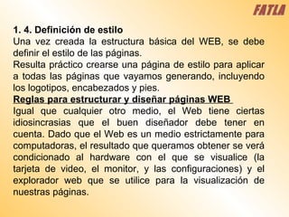 1. 4. Definición de estilo  Una vez creada la estructura básica del WEB, se debe definir el estilo de las páginas.  Resulta práctico crearse una página de estilo para aplicar a todas las páginas que vayamos generando, incluyendo los logotipos, encabezados y pies.  Reglas para estructurar y diseñar páginas WEB  Igual que cualquier otro medio, el Web tiene ciertas idiosincrasias que el buen diseñador debe tener en cuenta. Dado que el Web es un medio estrictamente para computadoras, el resultado que queramos obtener se verá condicionado al hardware con el que se visualice (la tarjeta de video, el monitor, y las configuraciones) y el explorador web que se utilice para la visualización de nuestras páginas.  FATLA 