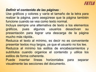 Definir el contenido de las páginas  :  Use gráficos y colores y varíe el tamaño de la letra para realzar la página, pero asegúrese que la página también funcione cuando se vea como texto normal.  Incluya siempre una alternativa de texto a los elementos gráficos, pues algunos usuarios desactivan su presentación para lograr una descarga de la página mucho más rápida..  Reduzca el texto al mínimo, es decir no es conveniente presentar textos muy largos, ya que el usuario no los lee.  Reduzca al mínimo los estilos de encabezamientos y subtítulos cuando organice el contenido y utilice los estilos de forma coherente.  Puede insertar líneas horizontales para separar visualmente las secciones del documento.  FATLA 