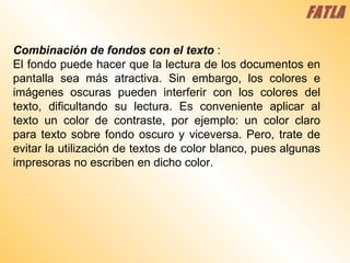 Combinación de fondos con el texto   :  El fondo puede hacer que la lectura de los documentos en pantalla sea más atractiva. Sin embargo, los colores e imágenes oscuras pueden interferir con los colores del texto, dificultando su lectura. Es conveniente aplicar al texto un color de contraste, por ejemplo: un color claro para texto sobre fondo oscuro y viceversa. Pero, trate de evitar la utilización de textos de color blanco, pues algunas impresoras no escriben en dicho color.  FATLA 