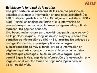 Establecer la longitud de la página   :  Una gran parte de los monitores de los equipos personales actuales presentan la información en una resolución de 640 x 480 píxeles en pantallas de 13 a 15 pulgadas (también en 800 x 600). Diseñe las páginas de forma que la información se presente en partes cortas y claramente segmentadas, a fin de mantener las páginas concisas.  Una buena regla general para escribir una página que se leerá en la pantalla es que su longitud no sea mayor que dos o tres pantallas de información de 640 x 480, incluidos los enlaces de navegación locales, al principio y final de la página.  Si la información es muy extensa, divida la información en páginas separadas o proporcione un enlace con un archivo diferente que contenga el texto en una sola página. Esto permitirá que la descarga de la información y la navegación a lo largo de los diferentes temas se haga más rápida para los visitantes del Web.  FATLA 